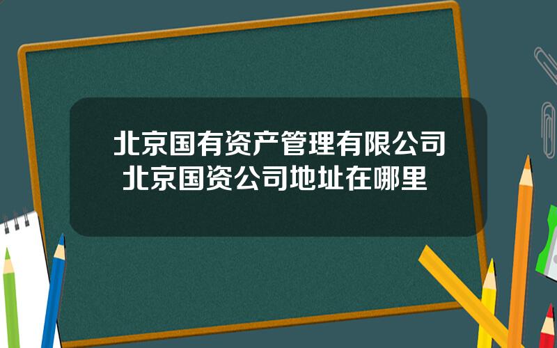 北京国有资产管理有限公司 北京国资公司地址在哪里